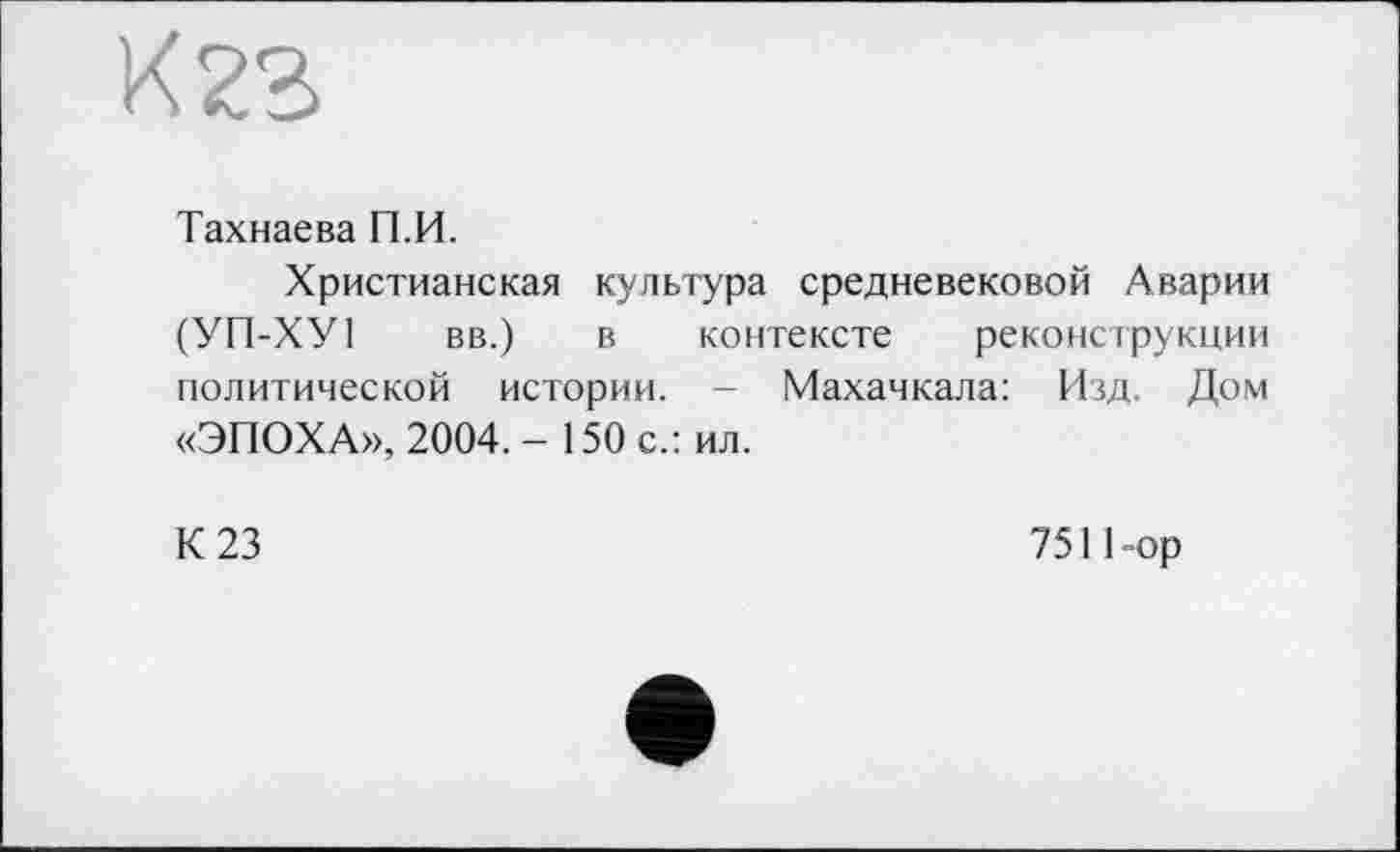 ﻿К 23
Тахнаева П.И.
Христианская культура средневековой Аварии (УП-ХУ1 вв.) в контексте реконструкции политической истории. - Махачкала: Изд. Дом «ЭПОХА», 2004. - 150 с.: ил.
К 23	751 Пор